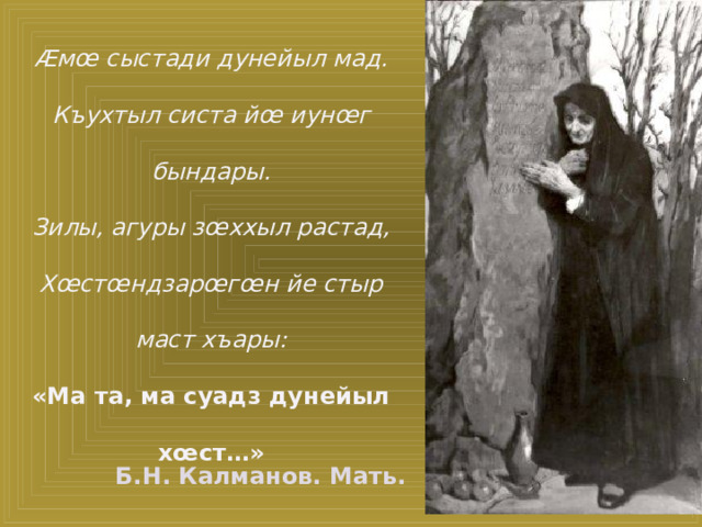 Æмœ сыстади дунейыл мад. Къухтыл систа йœ иунœг бындары. Зилы, агуры зœххыл растад, Хœстœндзарœгœн йе стыр маст хъары: «Ма та, ма суадз дунейыл хœст…» Б.Н. Калманов. Мать.
