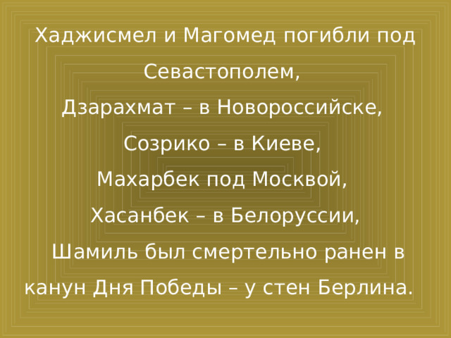 Хаджисмел и Магомед погибли под Севастополем, Дзарахмат – в Новороссийске, Созрико – в Киеве, Махарбек под Москвой, Хасанбек – в Белоруссии,  Шамиль был смертельно ранен в канун Дня Победы – у стен Берлина.  