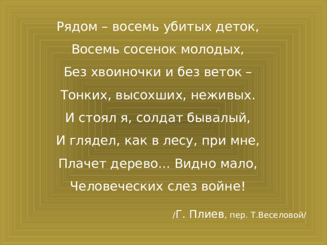Рядом – восемь убитых деток,  Восемь сосенок молодых,  Без хвоиночки и без веток –  Тонких, высохших, неживых.  И стоял я, солдат бывалый,  И глядел, как в лесу, при мне,  Плачет дерево... Видно мало,  Человеческих слез войне!  / Г. Плиев , пер. Т.Веселовой/ 