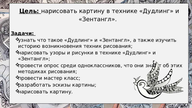     Цель:  нарисовать картину в технике «Дудлинг» и «Зентангл».    Задачи: узнать что такое «Дудлинг» и «Зентангл», а также изучить историю возникновения техник рисования; нарисовать узоры и рисунки в технике «Дудлинг» и «Зентангл»; провести опрос среди одноклассников, что они знают об этих методиках рисования; провести мастер класс; разработать эскизы картины; нарисовать картину.  