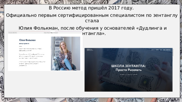 В Россию метод пришёл 2017 году. Официально первым сертифицированным специалистом по зентанглу стала  Юлия Фолькман, после обучения у основателей «Дудлинга и Зентангла».