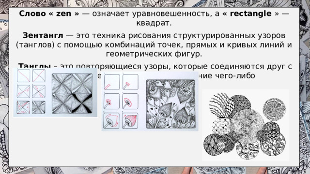 Слово « zen » — означает уравновешенность, а « rectangle  » — квадрат. Зентангл — это техника рисования структурированных узоров (танглов) с помощью комбинаций точек, прямых и кривых линий и геометрических фигур.  Танглы – это повторяющиеся узоры, которые соединяются друг с другом и превращаются в изображение чего-либо