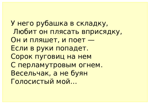У него рубашка в складку,     Любит он плясать вприсядку,     Он и пляшет, и поет —    Если в руки попадет.     Сорок пуговиц на нем     С перламутровым огнем.     Весельчак, а не буян     Голосистый мой…