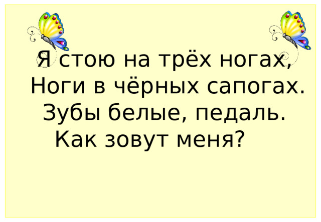 Я стою на трёх ногах,   Ноги в чёрных сапогах.   Зубы белые, педаль.   Как зовут меня?      