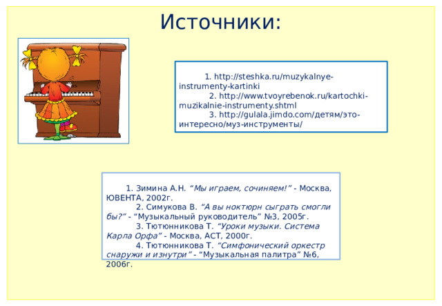 Источники:      1. http://steshka.ru/muzykalnye-instrumenty-kartinki  2. http://www.tvoyrebenok.ru/kartochki-muzikalnie-instrumenty.shtml  3. http://gulala.jimdo.com/детям/это-интересно/муз-инструменты/    1. Зимина А.Н.  “Мы играем, сочиняем!”  - Москва, ЮВЕНТА, 2002г.  2. Симукова В.  “А вы ноктюрн сыграть смогли бы?”  - “Музыкальный руководитель” №3, 2005г.  3. Тютюнникова Т.  “Уроки музыки. Система Карла Орфа”  - Москва, АСТ, 2000г.  4. Тютюнникова Т.  “Симфонический оркестр снаружи и изнутри”  - “Музыкальная палитра” №6, 2006г.