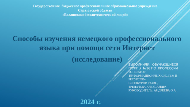 Государственное бюджетное профессиональное образовательное учреждение Саратовской области «Балашовский политехнический лицей» Способы изучения немецкого профессионального языка при помощи сети Интернет (исследование) Выполнили: обучающиеся группы №16 по профессии « оператор  информационных систем и ресурсов»  Винокуров Тарас,  Трепачева Александра  Руководитель: Андреева О.А.   2024 г.