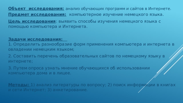 Объект исследования:  анализ обучающих программ и сайтов в Интернете. Предмет исследования:  компьютерное изучение немецкого языка. Цель исследования : выявить способы изучения немецкого языка с помощью компьютера и Интернета.  Задачи исследования:  1. Определить разнообразие форм применения компьютера и интернета в овладении немецким языком; 2. Составить перечень образовательных сайтов по немецкому языку в интернете; 3. Путем опроса узнать мнение обучающихся об использовании компьютера дома и в лицее.    Методы: 1) анализ литературы по вопросу; 2) поиск информации в книгах и сети Интернет; 3) анкетирование.   