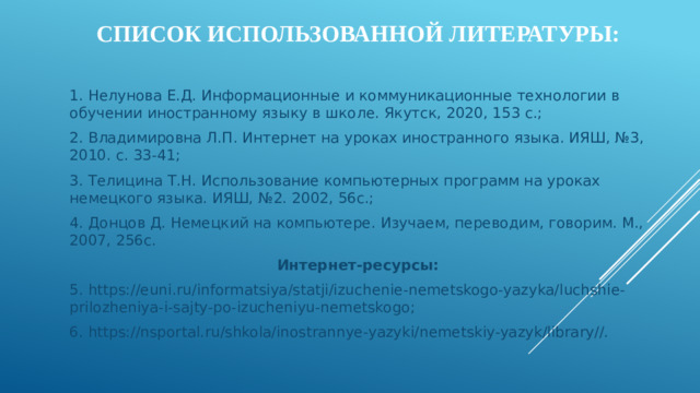 Список использованной литературы: 1. Нелунова Е.Д. Информационные и коммуникационные технологии в обучении иностранному языку в школе. Якутск, 2020, 153 с.; 2. Владимировна Л.П. Интернет на уроках иностранного языка. ИЯШ, №3, 2010. с. 33-41; 3. Телицина Т.Н. Использование компьютерных программ на уроках немецкого языка. ИЯШ, №2. 2002, 56с.; 4. Донцов Д. Немецкий на компьютере. Изучаем, переводим, говорим. М., 2007, 256с. Интернет-ресурсы: 5. https://euni.ru/informatsiya/statji/izuchenie-nemetskogo-yazyka/luchshie-prilozheniya-i-sajty-po-izucheniyu-nemetskogo; 6. https://nsportal.ru/shkola/inostrannye-yazyki/nemetskiy-yazyk/library//.
