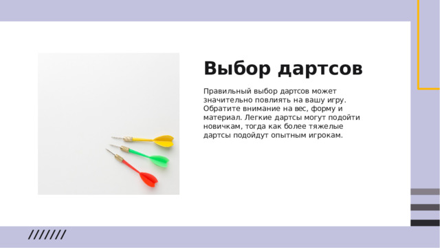 Выбор  дартсов Правильный  выбор  дартсов  может значительно  повлиять  на  вашу  игру .  Обратите внимание  на  вес ,  форму  и  материал .  Легкие дартсы  могут  подойти  новичкам ,  тогда  как более  тяжелые  дартсы  подойдут  опытным игрокам .