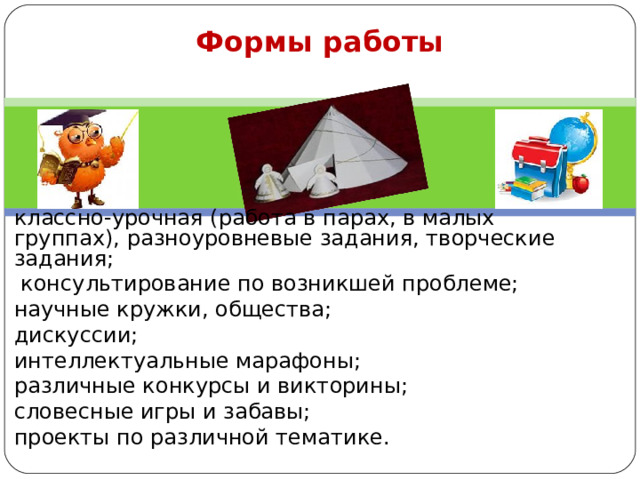 Формы работы    классно-урочная (работа в парах, в малых группах), разноуровневые задания, творческие задания;  консультирование по возникшей проблеме; научные кружки, общества; дискуссии; интеллектуальные марафоны; различные конкурсы и викторины; словесные игры и забавы; проекты по различной тематике.