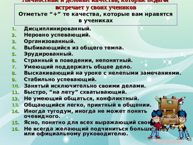 Личностные и деловые качества, которые педагог встречает у своих учеников  Отметьте “+” те качества, которые вам нравятся в учениках Дисциплинированный. Неровно успевающий. Организованный. Выбивающийся из общего темпа. Эрудированный. Странный в поведении, непонятный. Умеющий поддержать общее дело. Выскакивающий на уроке с нелепыми замечаниями. Стабильно успевающий. Занятый исключительно своими делами. Быстро, “на лету” схватывающий. Не умеющий общаться, конфликтный. Общающийся легко, приятный в общении. Иногда тугодум, иногда не может понять очевидного. Ясно, понятно для всех выражающий свои мысли. Не всегда желающий подчиниться большинству или официальному руководителю.