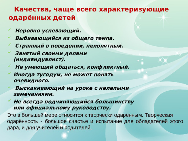 Качества, чаще всего характеризующие одарённых детей   Неровно успевающий.  Выбивающийся из общего темпа.  Странный в поведении, непонятный.  Занятый своими делами (индивидуалист).  Не умеющий общаться, конфликтный. Иногда тугодум, не может понять очевидного.  Выскакивающий на уроке с нелепыми замечаниями. Не всегда подчиняющийся большинству или официальному руководству.  Это в большей мере относится к творчески одарённым. Творческая одарённость - большое счастье и испытание для обладателей этого дара, и для учителей и родителей.