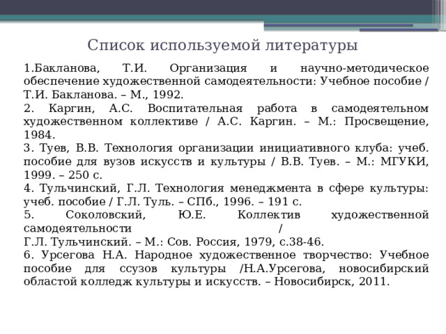 Список используемой литературы Бакланова, Т.И. Организация и научно-методическое обеспечение художественной самодеятельности: Учебное пособие / Т.И. Бакланова. – М., 1992. 2. Каргин, А.С. Воспитательная работа в самодеятельном художественном коллективе / А.С. Каргин. – М.: Просвещение, 1984. 3. Туев, В.В. Технология организации инициативного клуба: учеб. пособие для вузов искусств и культуры / В.В. Туев. – М.: МГУКИ, 1999. – 250 с. 4. Тульчинский, Г.Л. Технология менеджмента в сфере культуры: учеб. пособие / Г.Л. Туль. – СПб., 1996. – 191 с. 5. Соколовский, Ю.Е. Коллектив художественной самодеятельности /  Г.Л. Тульчинский. – М.: Сов. Россия, 1979, с.38-46. 6. Урсегова Н.А. Народное художественное творчество: Учебное пособие для ссузов культуры /Н.А.Урсегова, новосибирский областой колледж культуры и искусств. – Новосибирск, 2011.  