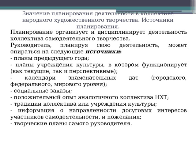Значение планирования деятельности в коллективе народного художественного творчества. Источники планирования. Планирование организует и дисциплинирует деятельность коллектива самодеятельного творчества. Руководитель, планируя свою деятельность, может опираться на следующие  источники : - планы предыдущего года; - планы учреждения культуры, в котором функционирует (как текущие, так и перспективные); - календари знаменательных дат (городского, федерального, мирового уровня); - социальные заказы; - положительный опыт аналогичного коллектива НХТ; - традиции коллектива или учреждения культуры; - информация о направленности досуговых интересов участников самодеятельности, и пожелания; - творческие планы самого руководителя.