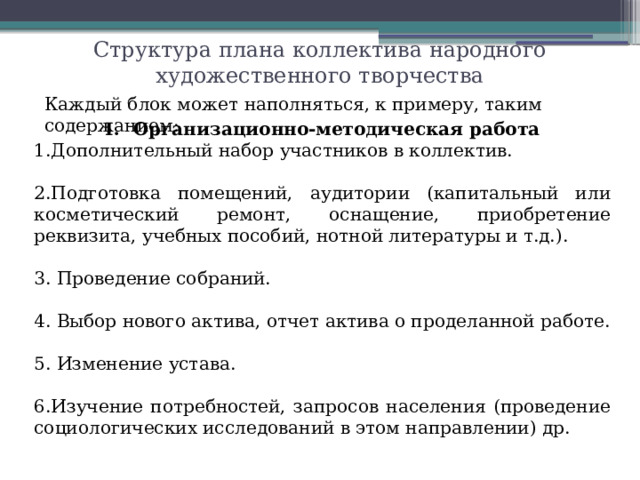 Структура плана коллектива народного художественного творчества Каждый блок может наполняться, к примеру, таким содержанием: Организационно-методическая работа Дополнительный набор участников в коллектив. 2.Подготовка помещений, аудитории (капитальный или косметический ремонт, оснащение, приобретение реквизита, учебных пособий, нотной литературы и т.д.). 3. Проведение собраний. 4. Выбор нового актива, отчет актива о проделанной работе. 5. Изменение устава. 6.Изучение потребностей, запросов населения (проведение социологических исследований в этом направлении) др.