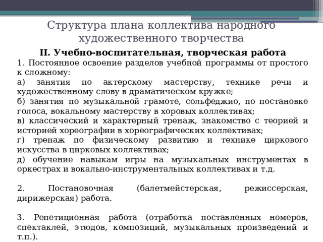 Структура плана коллектива народного художественного творчества II. Учебно-воспитательная, творческая работа 1. Постоянное освоение разделов учебной программы от простого к сложному: а) занятия по актерскому мастерству, технике речи и художественному слову в драматическом кружке; б) занятия по музыкальной грамоте, сольфеджио, по постановке голоса, вокальному мастерству в хоровых коллективах; в) классический и характерный тренаж, знакомство с теорией и историей хореографии в хореографических коллективах; г) тренаж по физическому развитию и технике циркового искусства в цирковых коллективах; д) обучение навыкам игры на музыкальных инструментах в оркестрах и вокально-инструментальных коллективах и т.д. 2. Постановочная (балетмейстерская, режиссерская, дирижерская) работа. 3. Репетиционная работа (отработка поставленных номеров, спектаклей, этюдов, композиций, музыкальных произведений и т.п.).
