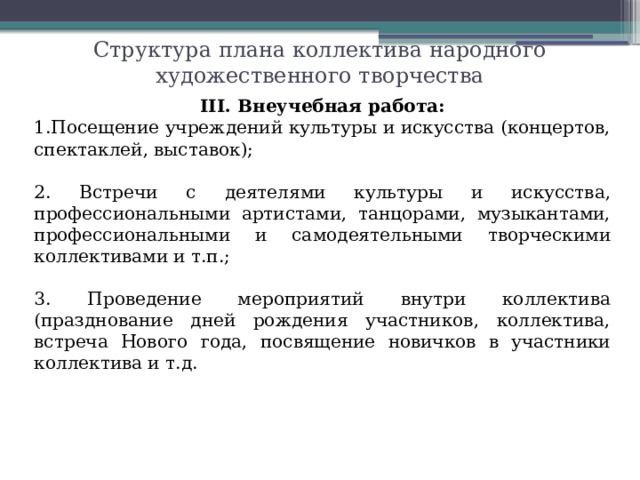 Структура плана коллектива народного художественного творчества III. Внеучебная работа: Посещение учреждений культуры и искусства (концертов, спектаклей, выставок); 2. Встречи с деятелями культуры и искусства, профессиональными артистами, танцорами, музыкантами, профессиональными и самодеятельными творческими коллективами и т.п.; 3. Проведение мероприятий внутри коллектива (празднование дней рождения участников, коллектива, встреча Нового года, посвящение новичков в участники коллектива и т.д.