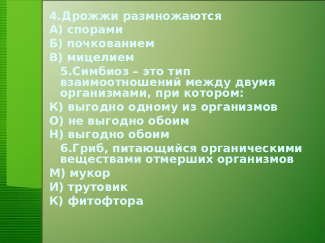 4.Дрожжи размножаются А) спорами Б) почкованием В) мицелием  5.Симбиоз – это тип взаимоотношений между двумя организмами, при котором: К) выгодно одному из организмов О) не выгодно обоим Н) выгодно обоим  6.Гриб, питающийся органическими веществами отмерших организмов М) мукор И) трутовик К) фитофтора
