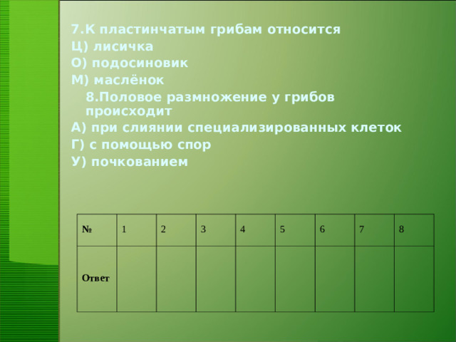 7.К пластинчатым грибам относится Ц) лисичка О) подосиновик М) маслёнок  8.Половое размножение у грибов происходит А) при слиянии специализированных клеток Г) с помощью спор У) почкованием № Ответ 1 2 3 4 5 6 7 8