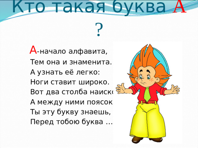 Кто такая буква А ?  А -начало алфавита,  Тем она и знаменита.  А узнать её легко:  Ноги ставит широко.  Вот два столба наискосок,  А между ними поясок.  Ты эту букву знаешь, да?  Перед тобою буква ……