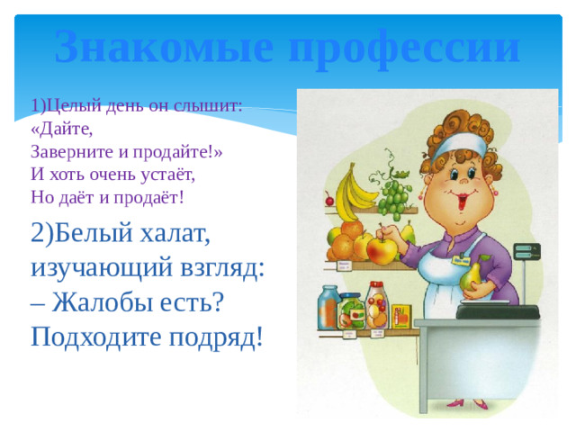 Знакомые профессии   1)Целый день он слышит: «Дайте,  Заверните и продайте!»  И хоть очень устаёт,  Но даёт и продаёт! 2)Белый халат,  изучающий взгляд:  – Жалобы есть?  Подходите подряд!