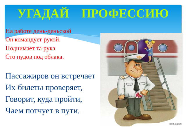 Угадай профессию   На работе день-деньской Он командует рукой. Поднимает та рука Сто пудов под облака.  Пассажиров он встречает Их билеты проверяет, Говорит, куда пройти, Чаем потчует в пути.