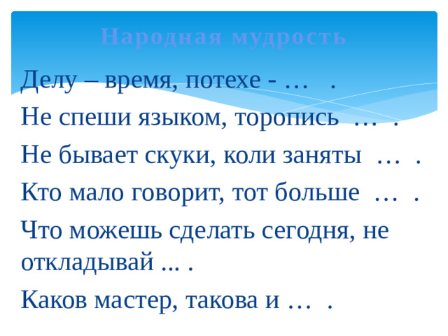 Народная мудрость   Делу – время, потехе - … . Не спеши языком, торопись … . Не бывает скуки, коли заняты … . Кто мало говорит, тот больше … . Что можешь сделать сегодня, не откладывай ... . Каков мастер, такова и … .