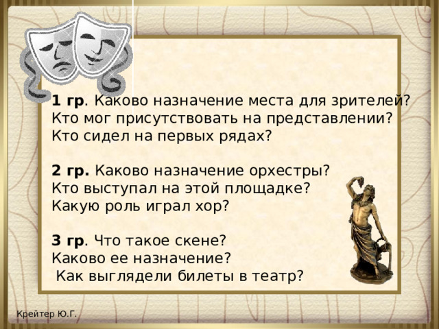 1 гр . Каково назначение места для зрителей? Кто мог присутствовать на представлении? Кто сидел на первых рядах? 2 гр. Каково назначение орхестры? Кто выступал на этой площадке? Какую роль играл хор? 3 гр . Что такое скене? Каково ее назначение?  Как выглядели билеты в театр?