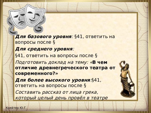 Для базового уровня : §41, ответить на вопросы после § Для среднего уровня : §41, ответить на вопросы после § Подготовить доклад на тему: « В  чем отличие древнегреческого театра от современного?» Для более высокого уровня : §41, ответить на вопросы после § Составить рассказ от лица грека, который целый день провёл в театре