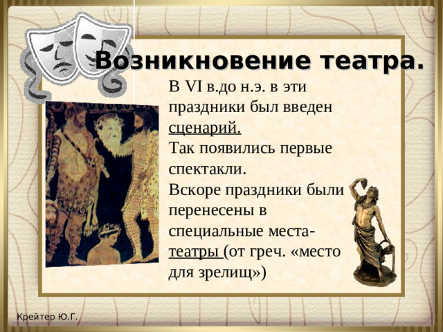 Возникновение театра. В VI в.до н.э.  в эти праздники был введен сценарий. Так появились первые спектакли. Вскоре праздники были перенесены в специальные места- театры (от греч. «место для зрелищ»)