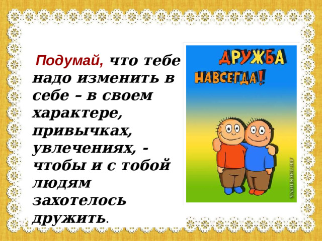 Подумай,  что тебе надо изменить в себе – в своем характере, привычках, увлечениях, - чтобы и с тобой людям захотелось дружить .