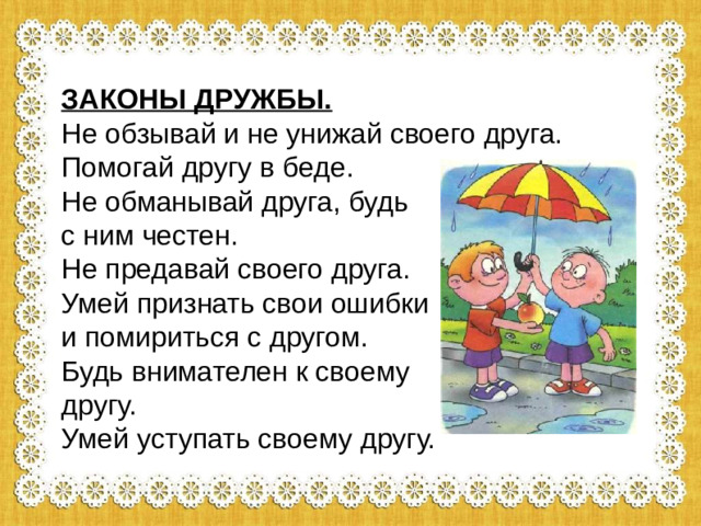 ЗАКОНЫ ДРУЖБЫ. Не обзывай и не унижай своего друга. Помогай другу в беде. Не обманывай друга, будь с ним честен. Не предавай своего друга. Умей признать свои ошибки и помириться с другом. Будь внимателен к своему другу. Умей уступать своему другу.