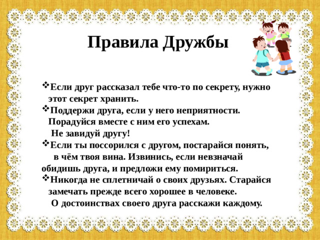 Правила Дружбы Если друг рассказал тебе что-то по секрету, нужно этот секрет хранить. Поддержи друга, если у него неприятности. Порадуйся вместе с ним его успехам.  Не завидуй другу! Если ты поссорился с другом, постарайся понять,  в чём твоя вина. Извинись, если невзначай обидишь друга, и предложи ему помириться. Никогда не сплетничай о своих друзьях. Старайся замечать прежде всего хорошее в человеке.  О достоинствах своего друга расскажи каждому.