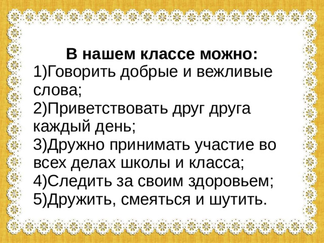 В нашем классе можно: 1)Говорить добрые и вежливые слова; 2)Приветствовать друг друга каждый день; 3)Дружно принимать участие во всех делах школы и класса; 4)Следить за своим здоровьем; 5)Дружить, смеяться и шутить.