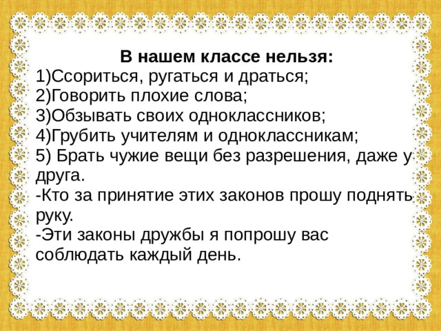 В нашем классе нельзя: 1)Ссориться, ругаться и драться; 2)Говорить плохие слова; 3)Обзывать своих одноклассников; 4)Грубить учителям и одноклассникам; 5) Брать чужие вещи без разрешения, даже у друга. -Кто за принятие этих законов прошу поднять руку. -Эти законы дружбы я попрошу вас соблюдать каждый день.