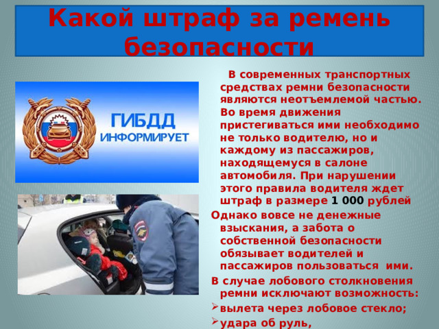 Какой штраф за ремень безопасности    В современных транспортных средствах ремни безопасности являются неотъемлемой частью. Во время движения пристегиваться ими необходимо не только водителю, но и каждому из пассажиров, находящемуся в салоне автомобиля. При нарушении этого правила водителя ждет штраф в размере 1 000 рублей Однако вовсе не денежные взыскания, а забота о собственной безопасности обязывает водителей и пассажиров пользоваться ими. В случае лобового столкновения ремни исключают возможность: