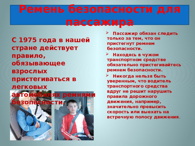 Ремень безопасности для пассажира     Пассажир обязан следить только за тем, что он пристегнут ремнем безопасности.  Находясь в чужом транспортном средстве обязательно пристегивайтесь ремнем безопасности.  Никогда нельзя быть уверенным, что водитель транспортного средства вдруг не решит нарушить правила дорожного движения, например, значительно превысить скорость или выехать на встречную полосу движения . С 1975 года в нашей стране действует правило, обязывающее взрослых пристегиваться в легковых автомобилях ремнями безопасности.