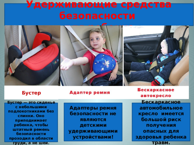 Удерживающие средства безопасности для ребенка   Бустер Адаптеры ремня безопасности не являются детскими удерживающими устройствами! Бустер — это сиденье с небольшими подлокотниками без спинки. Оно приподнимает ребенка, чтобы штатный ремень безопасности проходил в области груди, а не шеи. Бескаркасное автомобильное кресло имеется большой риск получения опасных для здоровья ребенка травм.