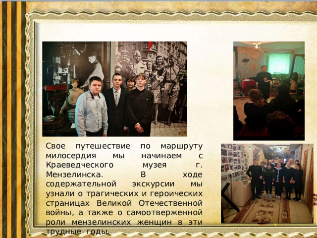 Краеведческий музей г.Мензелинска Свое путешествие по маршруту милосердия мы начинаем с Краеведческого музея г. Мензелинска. В ходе содержательной экскурсии мы узнали о трагических и героических страницах Великой Отечественной войны, а также о самоотверженной роли мензелинских женщин в эти трудные годы.