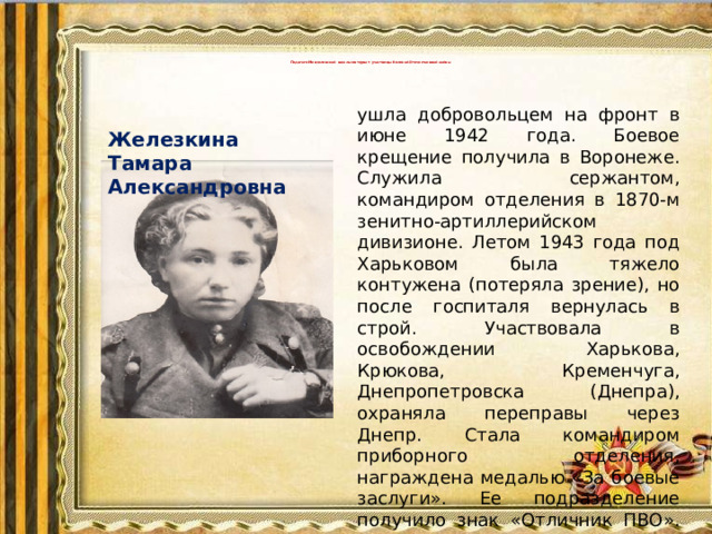 Педагоги Мензелинской школы-интернат- участницы Великой Отечественной войны       ушла добровольцем на фронт в июне 1942 года. Боевое крещение получила в Воронеже. Служила сержантом, командиром отделения в 1870-м зенитно-артиллерийском дивизионе. Летом 1943 года под Харьковом была тяжело контужена (потеряла зрение), но после госпиталя вернулась в строй. Участвовала в освобождении Харькова, Крюкова, Кременчуга, Днепропетровска (Днепра), охраняла переправы через Днепр. Стала командиром приборного отделения, награждена медалью «За боевые заслуги». Ее подразделение получило знак «Отличник ПВО». После войны работала воспитателем  Железкина  Тамара Александровна в Вспомогательной школе г. Мензелинска.