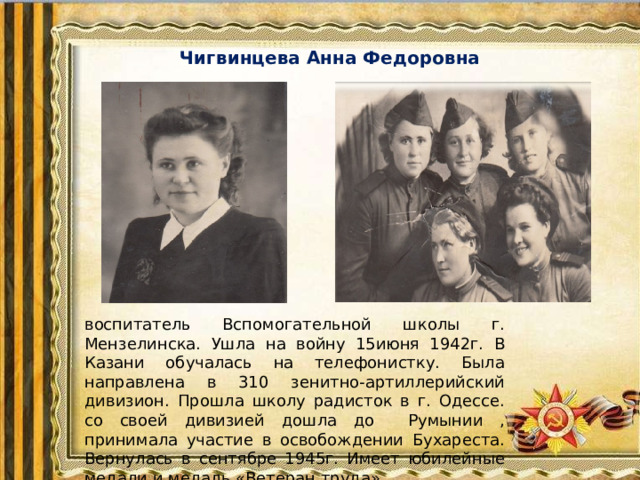 Чигвинцева Анна Федоровна   воспитатель Вспомогательной школы г. Мензелинска. Ушла на войну 15июня 1942г. В Казани обучалась на телефонистку. Была направлена в 310 зенитно-артиллерийский дивизион. Прошла школу радисток в г. Одессе. со своей дивизией дошла до Румынии , принимала участие в освобождении Бухареста. Вернулась в сентябре 1945г. Имеет юбилейные медали и медаль «Ветеран труда».