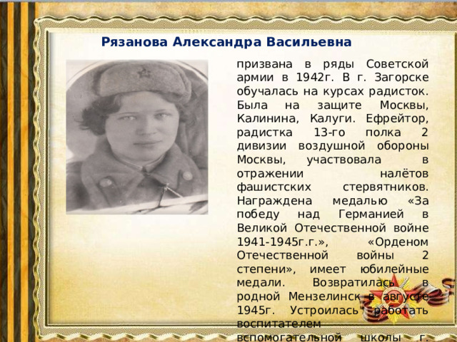 Рязанова Александра Васильевна   призвана в ряды Советской армии в 1942г. В г. Загорске обучалась на курсах радисток. Была на защите Москвы, Калинина, Калуги. Ефрейтор, радистка 13-го полка 2 дивизии воздушной обороны Москвы, участвовала в отражении налётов фашистских стервятников. Награждена медалью «За победу над Германией в Великой Отечественной войне 1941-1945г.г.», «Орденом Отечественной войны 2 степени», имеет юбилейные медали. Возвратилась в родной Мензелинск в августе 1945г. Устроилась работать воспитателем вспомогательной школы г. Мензелинска .