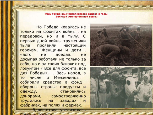 Роль тружениц Мензелинского района в годы  Великой Отечественной войны    Но Победа ковалась не только на фронтах войны , на передовой, но и в тылу. С первых дней войны труженики тыла проявили настоящий героизм. Женщины и дети , часто не доедая, не досыпая,работали не только за себя, но и за своих близких под лозунгом « Все для фронта, все для Победы». . Весь народ, в то числе и Мензелинцы, собирали средства в фонд обороны страны: продукты и одежду, становились донорами, самоотверженно трудились на заводах и фабриках, на полях и фермах. Вдвое-втрое увеличилась помощь фронту.