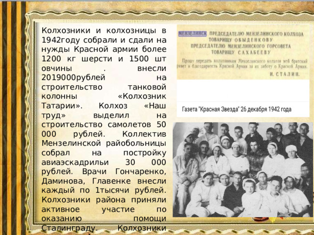 Колхозники и колхозницы в 1942году собрали и сдали на нужды Красной армии более 1200 кг шерсти и 1500 шт овчины . внесли 2019000рублей на строительство танковой колонны «Колхозник Татарии». Колхоз «Наш труд» выделил на строительство самолетов 50 000 рублей. Коллектив Мензелинской райобольницы собрал на постройку авиаэскадрильи 30 000 рублей. Врачи Гончаренко, Даминова, Главенке внесли каждый по 1тысячи рублей. Колхозники района приняли активное участие по оказанию помощи Сталинграду. Колхозники колхозов «Алга» послали для восстановления города 67000рублей, «Яна Юл» 140000рублей.