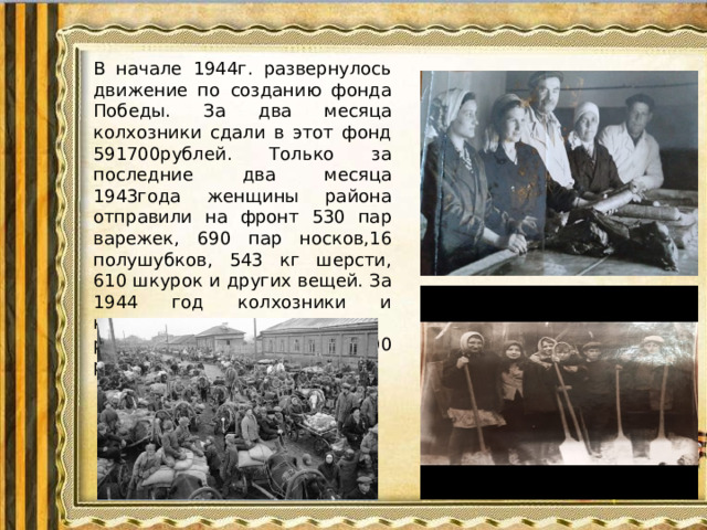 В начале 1944г. развернулось движение по созданию фонда Победы. За два месяца колхозники сдали в этот фонд 591700рублей. Только за последние два месяца 1943года женщины района отправили на фронт 530 пар варежек, 690 пар носков,16 полушубков, 543 кг шерсти, 610 шкурок и других вещей. За 1944 год колхозники и колхозницы, трудящиеся района собрали 1 300 000 рублей в фонд страны.