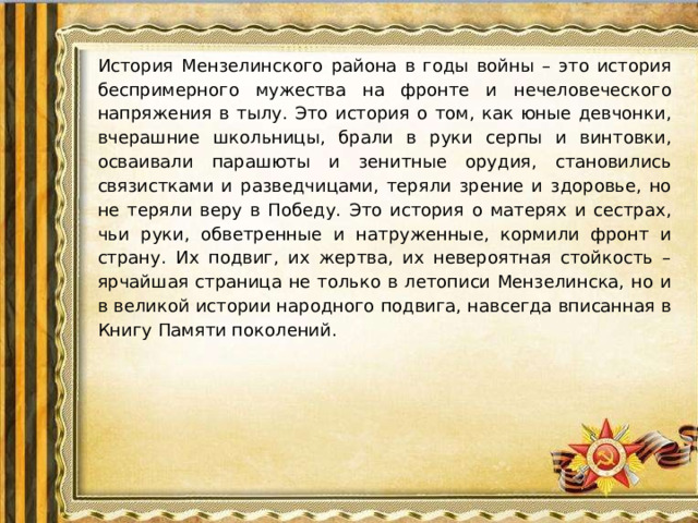 История Мензелинского района в годы войны – это история беспримерного мужества на фронте и нечеловеческого напряжения в тылу. Это история о том, как юные девчонки, вчерашние школьницы, брали в руки серпы и винтовки, осваивали парашюты и зенитные орудия, становились связистками и разведчицами, теряли зрение и здоровье, но не теряли веру в Победу. Это история о матерях и сестрах, чьи руки, обветренные и натруженные, кормили фронт и страну. Их подвиг, их жертва, их невероятная стойкость – ярчайшая страница не только в летописи Мензелинска, но и в великой истории народного подвига, навсегда вписанная в Книгу Памяти поколений.