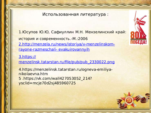 Использованная литература :   1.Юсупов Ю.Ю, Сафиуллин М.Н. Мензелинский край: история и современность.-М.:2006 2. http :// menzela . ru / news / istoriya / v - menzelinskom - rayone - razmeschali -  evakuirovannyih 3. https :// menzelinsk.tatarstan.ru/file/pub/pub_2330022.png 4.https://menzelinsk.tatarstan.ru/ogneva-emiliya-nikolaevna.htm 5 .https://vk.com/wall427053052_214?ysclid=mcje70d2sj485960725