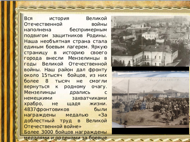 Вся история Великой Отечественной войны наполнена беспримерным подвигом защитников Родины. Наша необъятная страна стала единым боевым лагерем. Яркую страницу в историю своего города внесли Мензелинцы в годы Великой Отечественной войны. Наш район дал фронту около 15тысяч бойцов, из них более 8 тысяч не смогли вернуться к родному очагу. Мензелинцы дрались с немецкими захватчиками храбро, не щадя жизни. 4837фронтовиков были награждены медалью «За доблестный труд в Великой Отечественной войне» Более 3000 бойцов награждены медалями и орденами за боевые заслуги. Этот период времени был проверкой жизнестойкости, выносливости и терпимости нашего народа