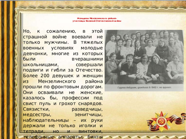 Женщины Мензелинского района-  участницы Великой Отечественной войны   Но, к сожалению, в этой страшной войне воевали не только мужчины. В тяжелых военных условиях молодые девчонки, многие из которых были вчерашними школьницами, совершали подвиги и гибли за Отечество. Более 200 девушек и женщин из Мензелинского района прошли по фронтовым дорогам. Они осваивали не женские, казалось бы, профессии под свист пуль и грохот снарядов. Связистки, разведчицы, медсестры, зенитчицы, наблюдательницы – их руки держали не только иголки и тетради, но и винтовки, телефонные аппараты, бинты под огнем. Вспомним их имена, вписанные в летопись Победы