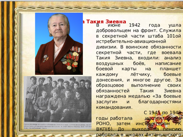 Саматова Такия Зиевна В июне 1942 года ушла добровольцем на фронт. Служила в секретной части штаба 101ой истребительно-авиационной дивизии. В воинские обязанности секретной части, где воевала Такия Зиевна, входили: анализ воздушных боёв, написание боевой карты на планшет каждому лётчику, боевые донесения, и многое другое. За образцовое выполнение своих обязанностей Такия Зиевна награждена медалью «За боевые заслуги» и благодарностями командования.  С 1945 по 1948 годы работала инспектором в РОНО, затем инструктором РК ВКП(б). До выхода на пенсию работала в школах Актанышского и Мензелинского районов.